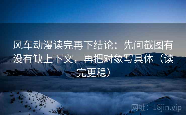 风车动漫读完再下结论：先问截图有没有缺上下文，再把对象写具体（读完更稳）
