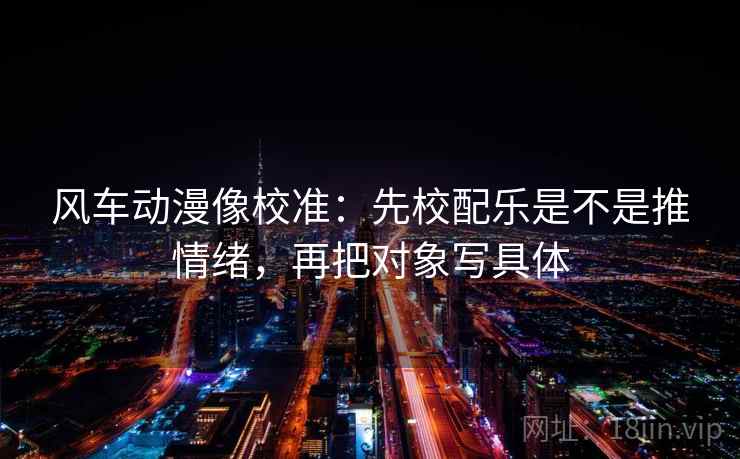 风车动漫像校准：先校配乐是不是推情绪，再把对象写具体