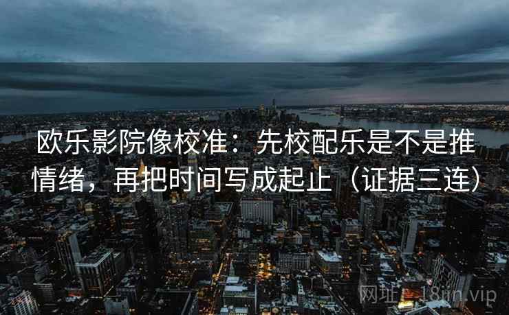 欧乐影院像校准：先校配乐是不是推情绪，再把时间写成起止（证据三连）