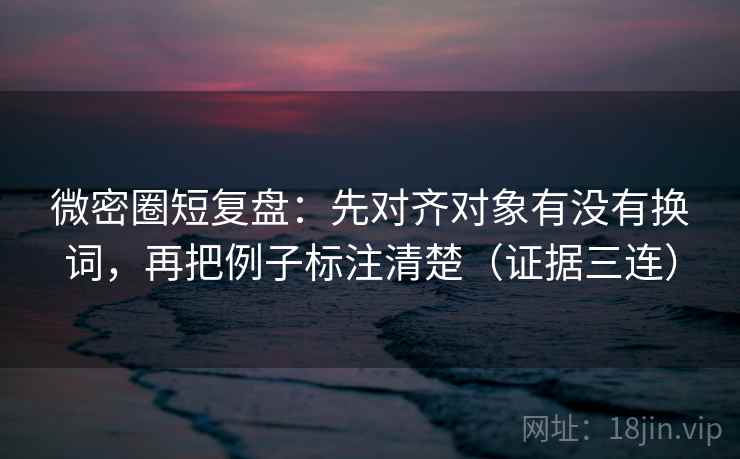 微密圈短复盘：先对齐对象有没有换词，再把例子标注清楚（证据三连）