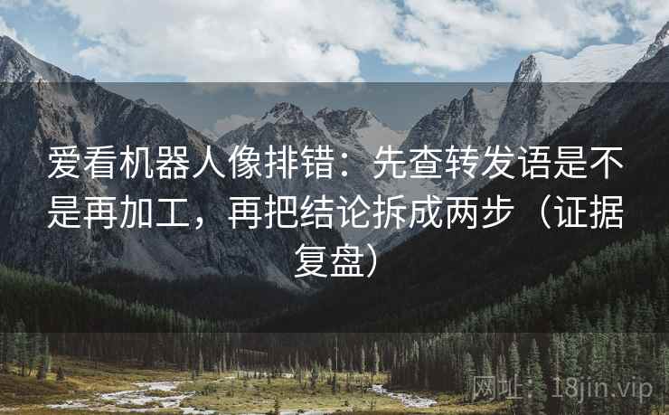 爱看机器人像排错：先查转发语是不是再加工，再把结论拆成两步（证据复盘）