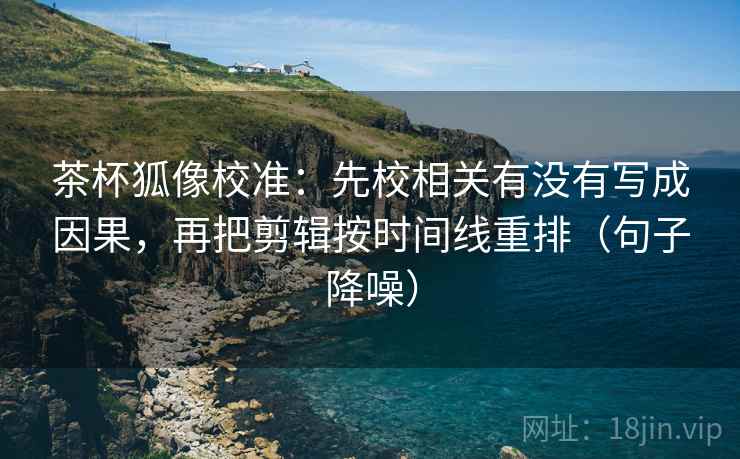 茶杯狐像校准：先校相关有没有写成因果，再把剪辑按时间线重排（句子降噪）