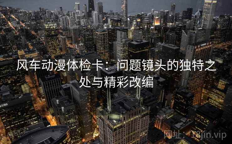 风车动漫体检卡：问题镜头的独特之处与精彩改编