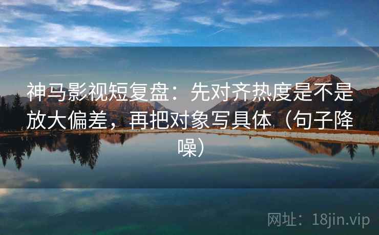 神马影视短复盘：先对齐热度是不是放大偏差，再把对象写具体（句子降噪）