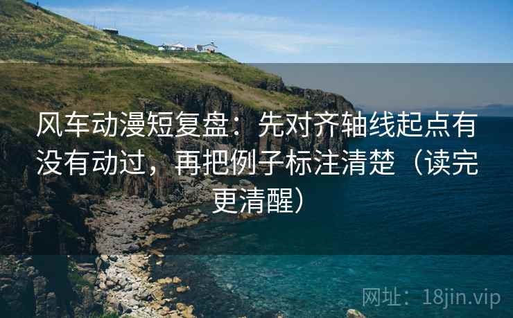风车动漫短复盘：先对齐轴线起点有没有动过，再把例子标注清楚（读完更清醒）
