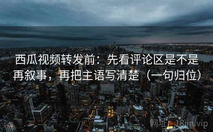 西瓜视频转发前：先看评论区是不是再叙事，再把主语写清楚（一句归位）