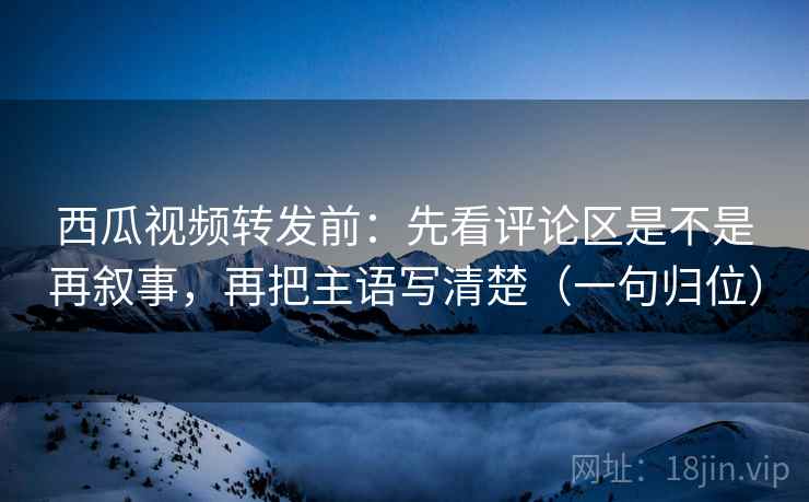西瓜视频转发前：先看评论区是不是再叙事，再把主语写清楚（一句归位）