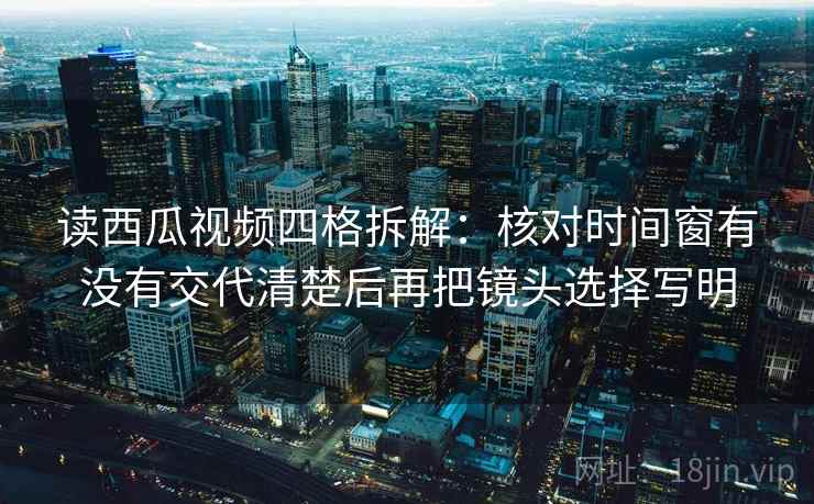 读西瓜视频四格拆解：核对时间窗有没有交代清楚后再把镜头选择写明