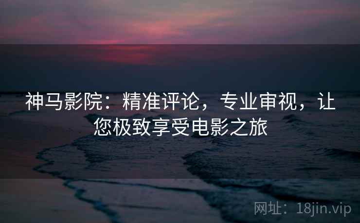 神马影院：精准评论，专业审视，让您极致享受电影之旅